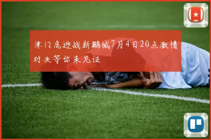 津门虎迎战新鹏城7月4日20点激情对决等你来见证