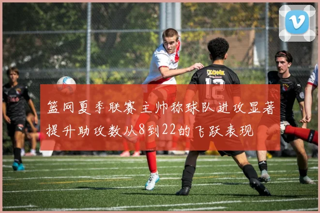 篮网夏季联赛主帅称球队进攻显著提升助攻数从8到22的飞跃表现