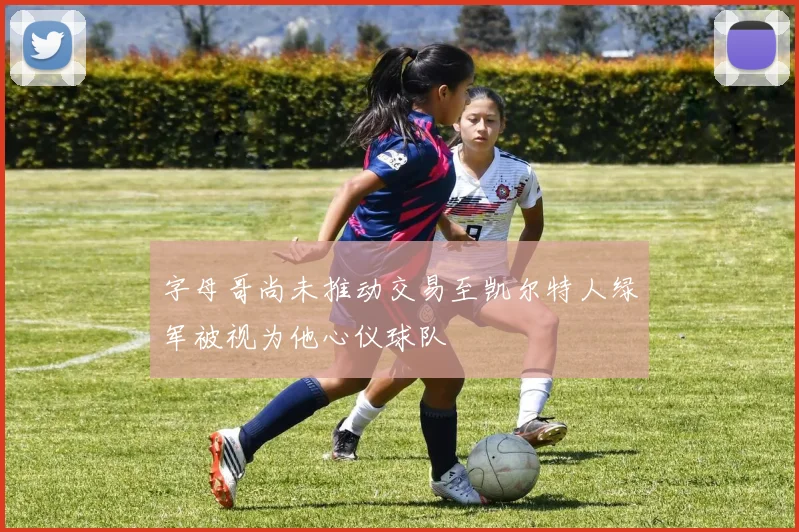 字母哥尚未推动交易至凯尔特人绿军被视为他心仪球队