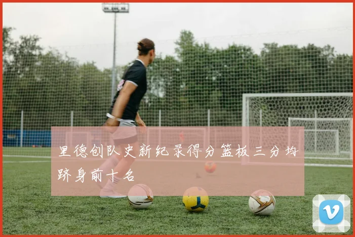 里德创队史新纪录得分篮板三分均跻身前十名