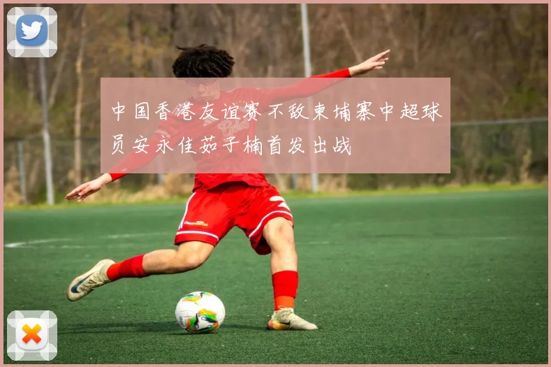 中国香港友谊赛不敌柬埔寨中超球员安永佳茹子楠首发出战