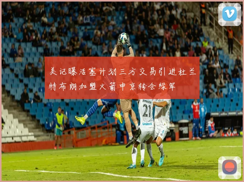 美记曝活塞计划三方交易引进杜兰特布朗加盟火箭申京转会绿军