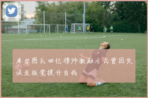 库尔图瓦回忆穆帅激励方式曾因失误坐板凳提升自我