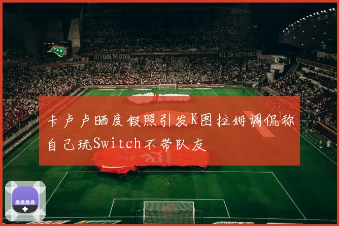 卡卢卢晒度假照引发K图拉姆调侃称自己玩Switch不带队友