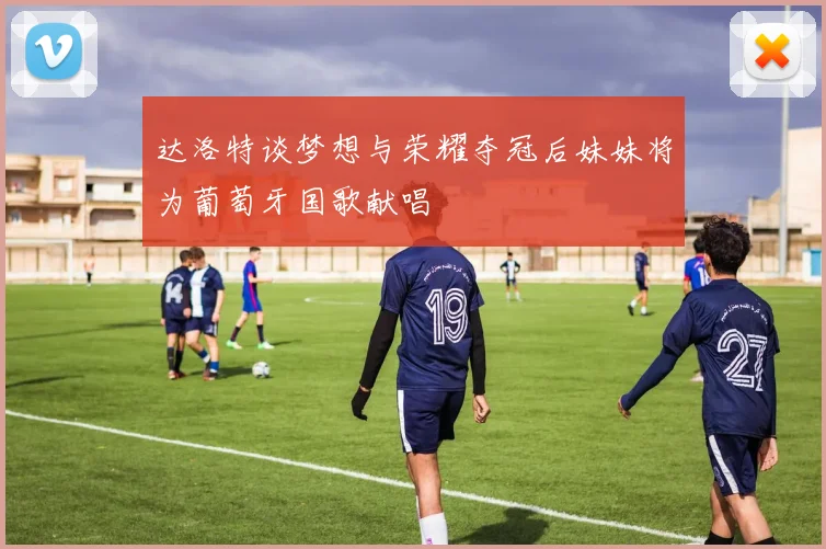 达洛特谈梦想与荣耀夺冠后妹妹将为葡萄牙国歌献唱