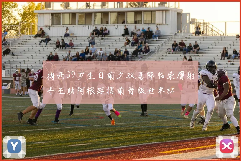 梅西39岁生日前夕双喜降临荣膺射手王助阿根廷提前晋级世界杯