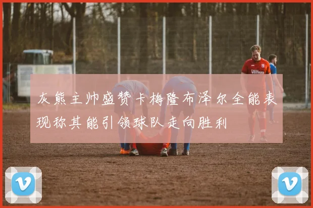 灰熊主帅盛赞卡梅隆布泽尔全能表现称其能引领球队走向胜利
